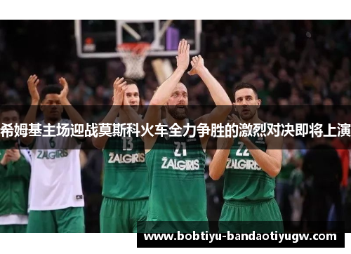 希姆基主场迎战莫斯科火车全力争胜的激烈对决即将上演 希姆基主场迎战莫斯科火车全力争胜的激烈对决即将上演
